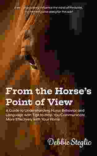 From the Horse s Point of View: A Guide to Understanding Horse Behavior and Language with Tips to Help You Communicate More Effectively with Your Horse